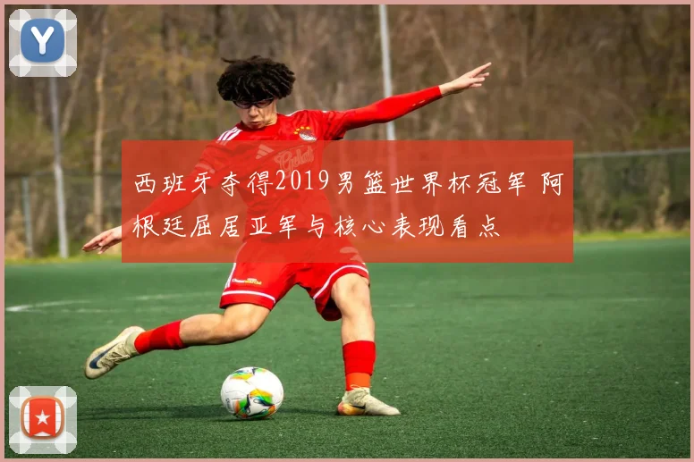 西班牙夺得2019男篮世界杯冠军 阿根廷屈居亚军与核心表现看点