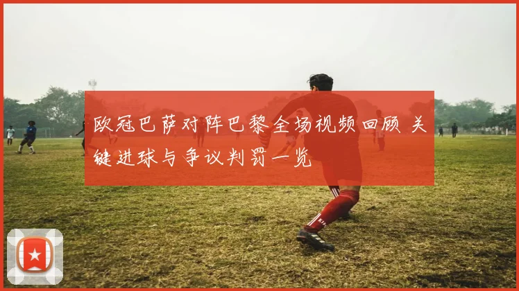 欧冠巴萨对阵巴黎全场视频回顾 关键进球与争议判罚一览