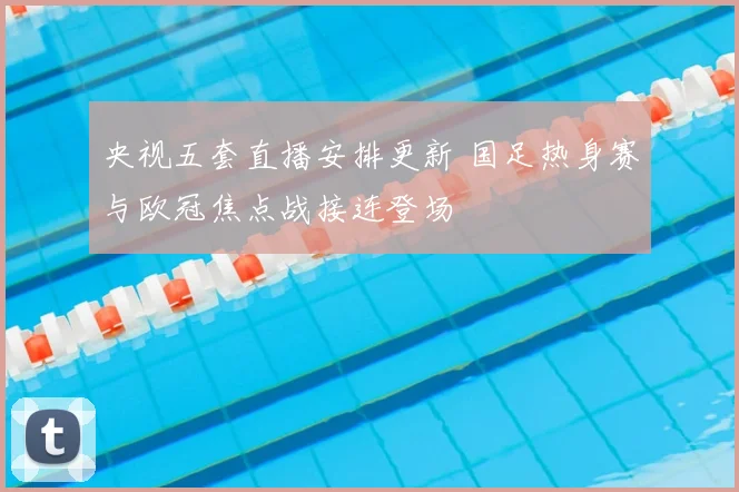 央视五套直播安排更新 国足热身赛与欧冠焦点战接连登场