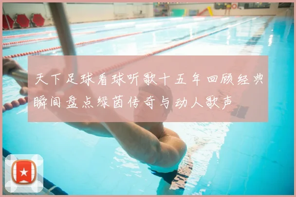 天下足球看球听歌十五年回顾经典瞬间盘点绿茵传奇与动人歌声