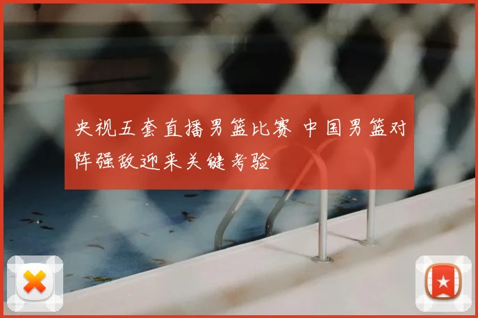 央视五套直播男篮比赛 中国男篮对阵强敌迎来关键考验