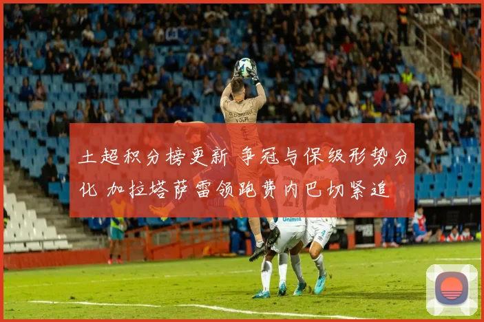 土超积分榜更新 争冠与保级形势分化 加拉塔萨雷领跑费内巴切紧追