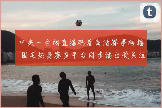 中央一台线直播观看高清赛事转播 国足热身赛多平台同步播出受关注
