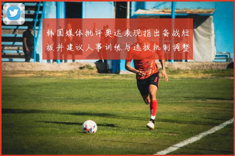 韩国媒体批评奥运表现指出备战短板并建议人事训练与选拔机制调整