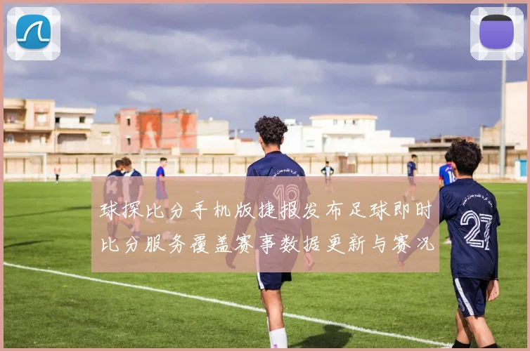 球探比分手机版捷报发布足球即时比分服务覆盖赛事数据更新与赛况追踪