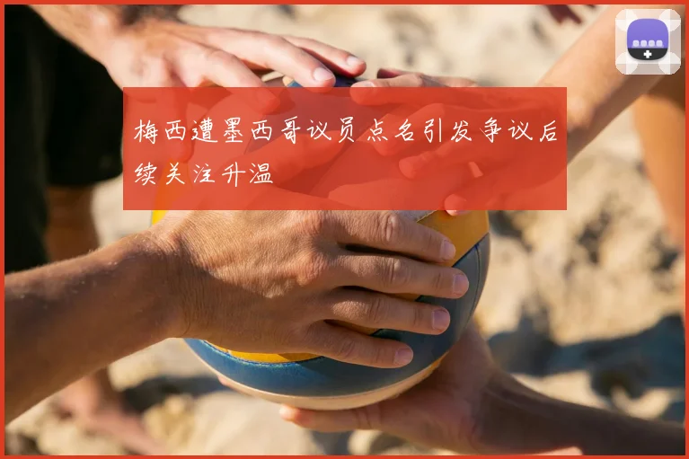 梅西遭墨西哥议员点名引发争议后续关注升温