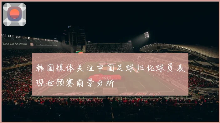 韩国媒体关注中国足球归化球员表现世预赛前景分析