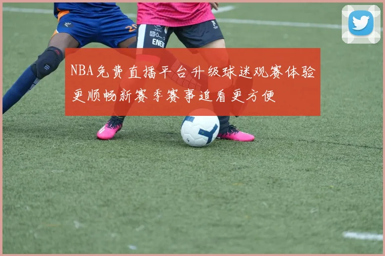 NBA免费直播平台升级球迷观赛体验更顺畅新赛季赛事追看更方便