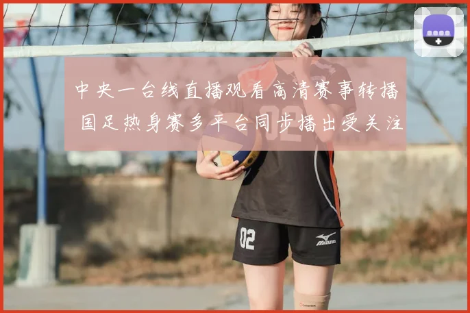 中央一台线直播观看高清赛事转播 国足热身赛多平台同步播出受关注