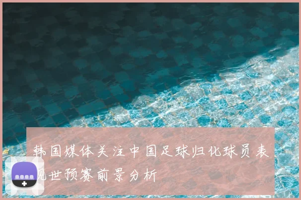 韩国媒体关注中国足球归化球员表现世预赛前景分析