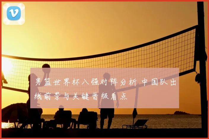 男篮世界杯八强对阵分析 中国队出线前景与关键晋级看点