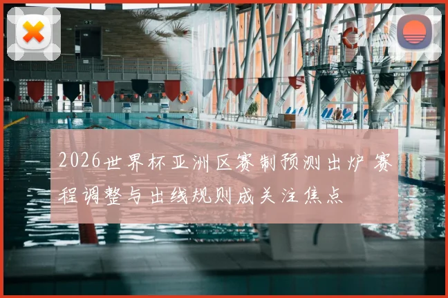 2026世界杯亚洲区赛制预测出炉 赛程调整与出线规则成关注焦点