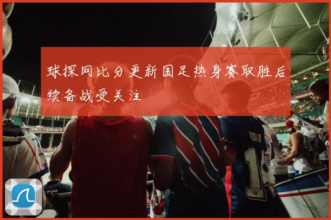 球探网比分更新国足热身赛取胜后续备战受关注