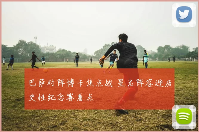 巴萨对阵博卡焦点战 星光阵容迎历史性纪念赛看点