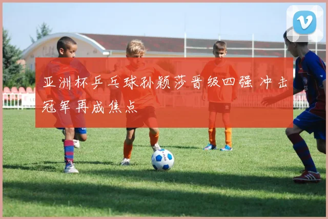 亚洲杯乒乓球孙颖莎晋级四强 冲击冠军再成焦点