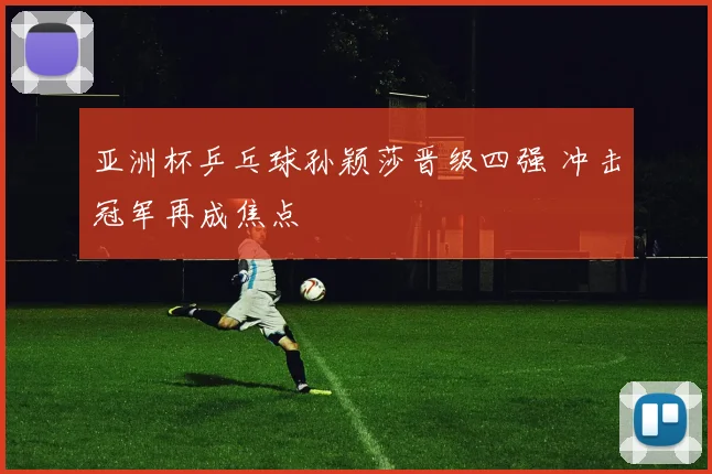 亚洲杯乒乓球孙颖莎晋级四强 冲击冠军再成焦点