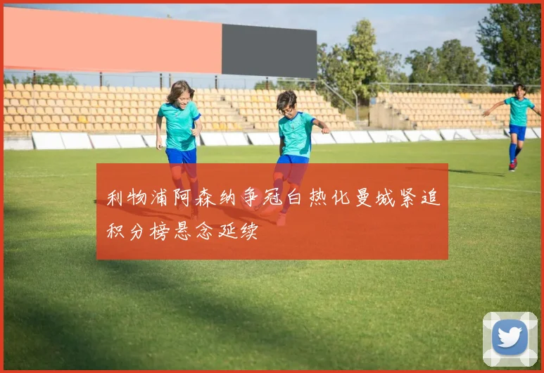 利物浦阿森纳争冠白热化曼城紧追积分榜悬念延续