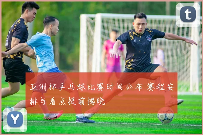 亚洲杯乒乓球比赛时间公布 赛程安排与看点提前揭晓