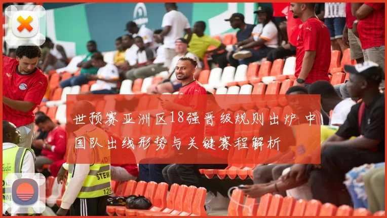 世预赛亚洲区18强晋级规则出炉 中国队出线形势与关键赛程解析