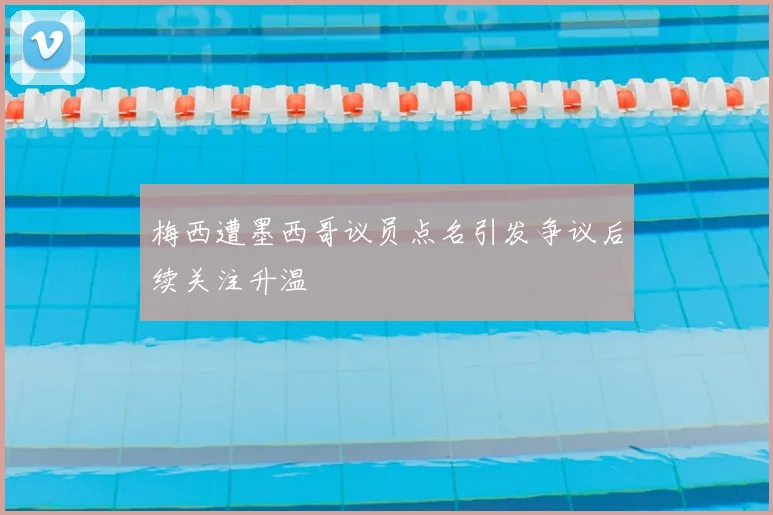 梅西遭墨西哥议员点名引发争议后续关注升温