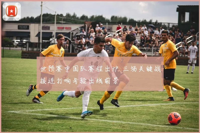 世预赛中国队赛程出炉 三场关键战接连打响考验出线前景