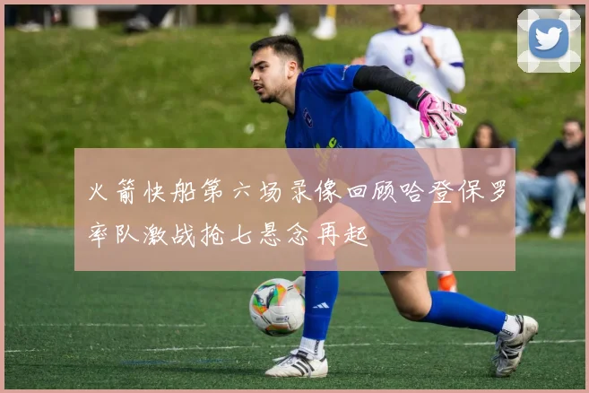 火箭快船第六场录像回顾哈登保罗率队激战抢七悬念再起