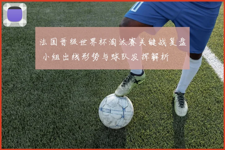 法国晋级世界杯淘汰赛关键战复盘 小组出线形势与球队发挥解析