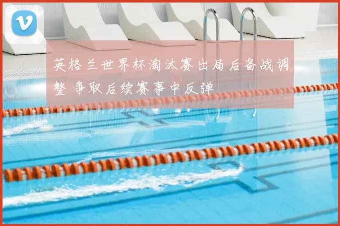 英格兰世界杯淘汰赛出局后备战调整 争取后续赛事中反弹