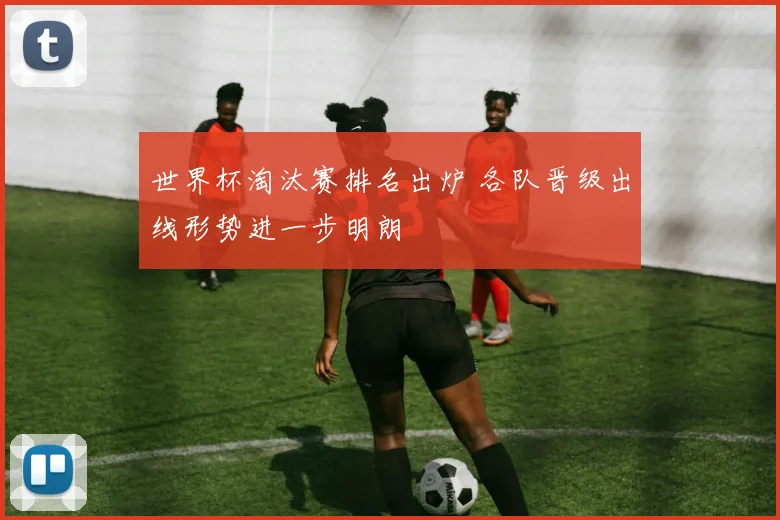 世界杯淘汰赛排名出炉 各队晋级出线形势进一步明朗