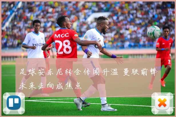 足球安东尼转会传闻升温 曼联前锋未来去向成焦点