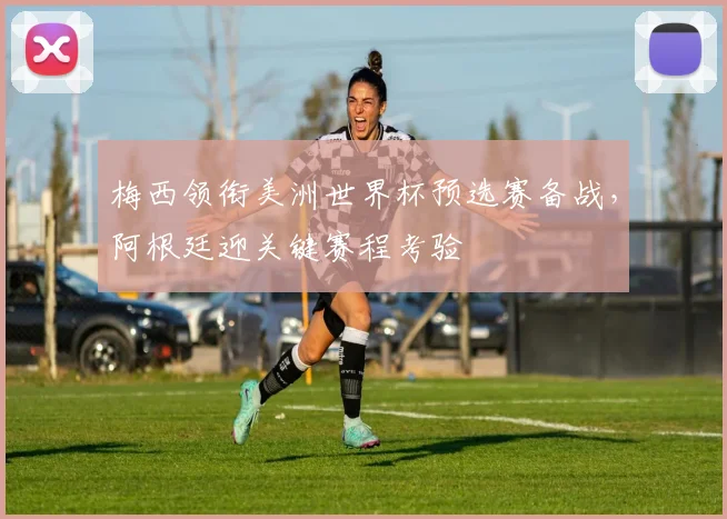 梅西领衔美洲世界杯预选赛备战,阿根廷迎关键赛程考验