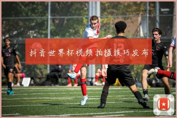 抖音世界杯视频拍摄技巧发布