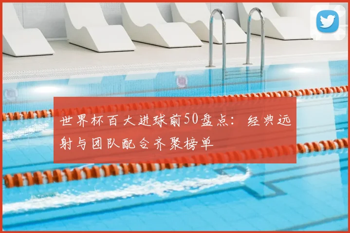 世界杯百大进球前50盘点：经典远射与团队配合齐聚榜单