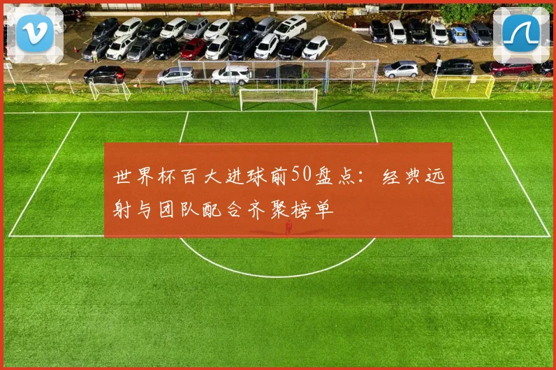 世界杯百大进球前50盘点：经典远射与团队配合齐聚榜单