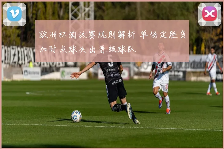 欧洲杯淘汰赛规则解析 单场定胜负加时点球决出晋级球队