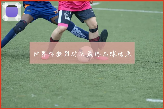 世界杯激烈对决最终几球结束