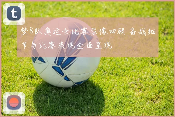 梦8队奥运会比赛录像回顾 备战细节与比赛表现全面呈现